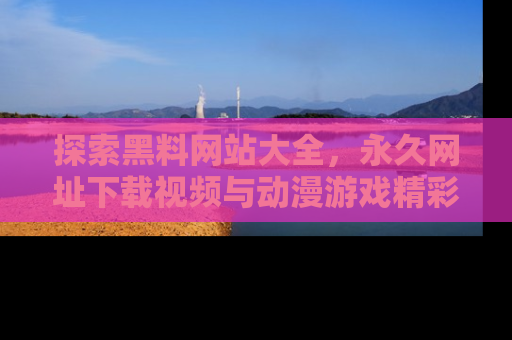 探索黑料网站大全，永久网址下载视频与动漫游戏精彩瞬间！
