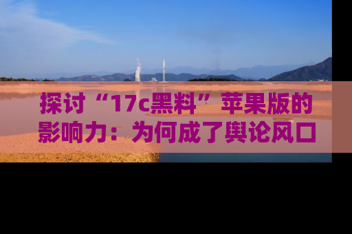 探讨“17c黑料”苹果版的影响力：为何成了舆论风口？
