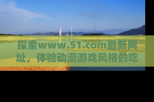探索www.51.com最新网址，体验动漫游戏风格的吃瓜乐趣！