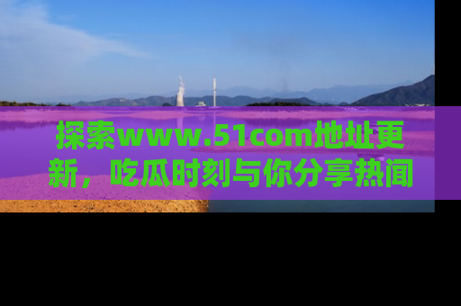 探索www.51com地址更新，吃瓜时刻与你分享热闻
