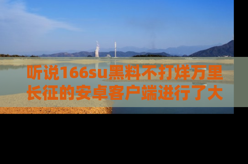 听说166su黑料不打烊万里长征的安卓客户端进行了大更新，八卦内容更加精彩与丰富！