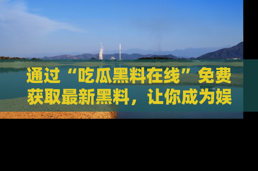 通过“吃瓜黑料在线”免费获取最新黑料，让你成为娱乐圈的内幕专家！