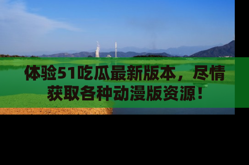 体验51吃瓜最新版本，尽情获取各种动漫版资源！