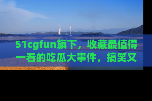 51cgfun旗下,收藏最值得一看的吃瓜大事件,搞笑又精彩!