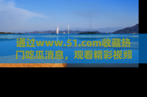 通过www.51.com收藏热门吃瓜消息，观看精彩视频与段子！