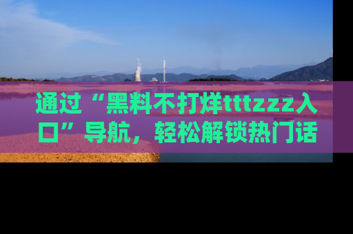 通过“黑料不打烊tttzzz入口”导航，轻松解锁热门话题及娱乐圈黑料内幕