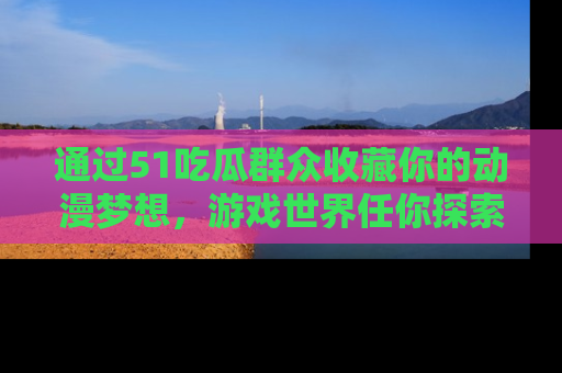 通过51吃瓜群众收藏你的动漫梦想，游戏世界任你探索