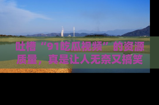 吐槽“91吃瓜视频”的资源质量，真是让人无奈又搞笑！