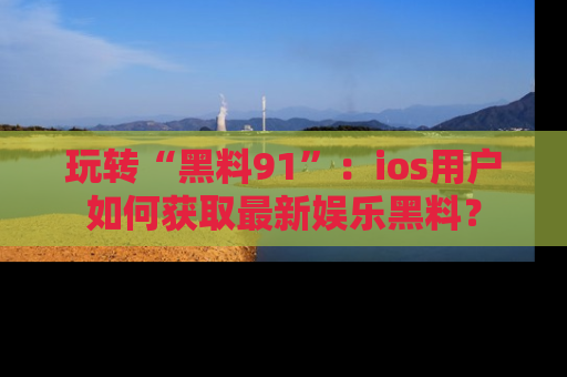 玩转“黑料91”：ios用户如何获取最新娱乐黑料？