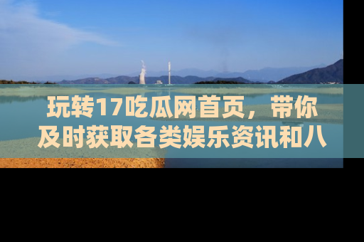 玩转17吃瓜网首页，带你及时获取各类娱乐资讯和八卦故事！