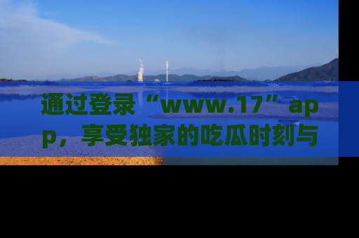 通过登录“www.17”app，享受独家的吃瓜时刻与娱乐资讯！