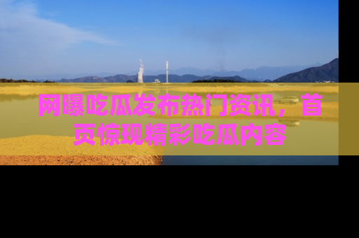网曝吃瓜发布热门资讯，首页惊现精彩吃瓜内容