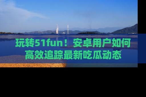 玩转51fun！安卓用户如何高效追踪最新吃瓜动态