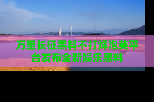 万里长征黑料不打烊泡芙平台发布全新娱乐黑料