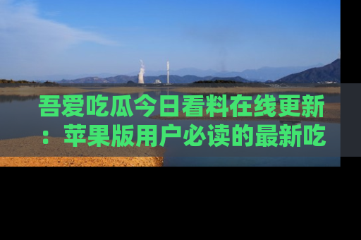 吾爱吃瓜今日看料在线更新：苹果版用户必读的最新吃瓜技巧