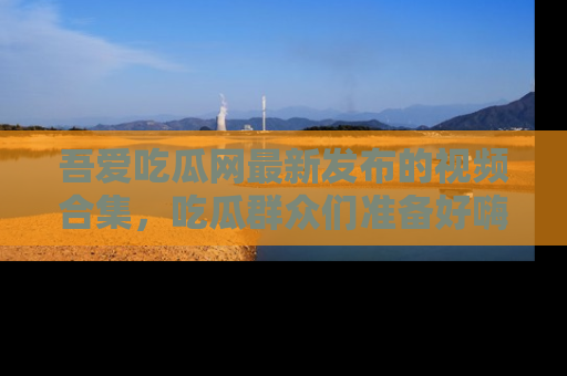 吾爱吃瓜网最新发布的视频合集，吃瓜群众们准备好嗨起来了吗？