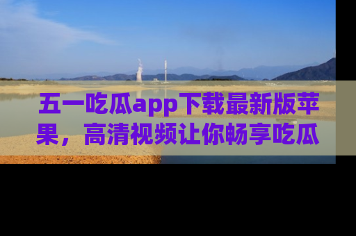 五一吃瓜app下载最新版苹果，高清视频让你畅享吃瓜乐趣
