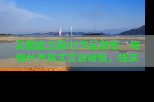 我爱吃瓜网52华丽发布，与你分享各式美食秘笈，快来加入我们的吃瓜大家庭！