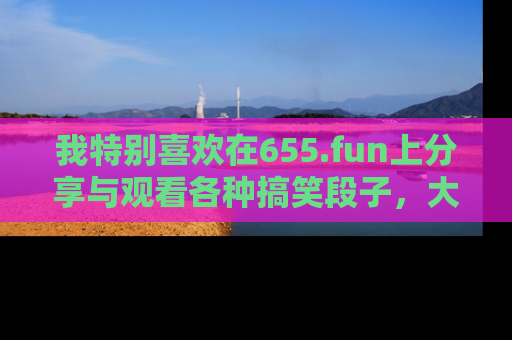 我特别喜欢在655.fun上分享与观看各种搞笑段子，大家一起来享受乐趣吧！