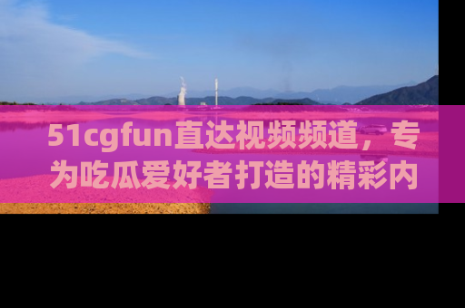 51cgfun直达视频频道，专为吃瓜爱好者打造的精彩内容库！