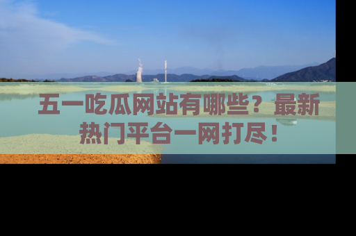 五一吃瓜网站有哪些？最新热门平台一网打尽！