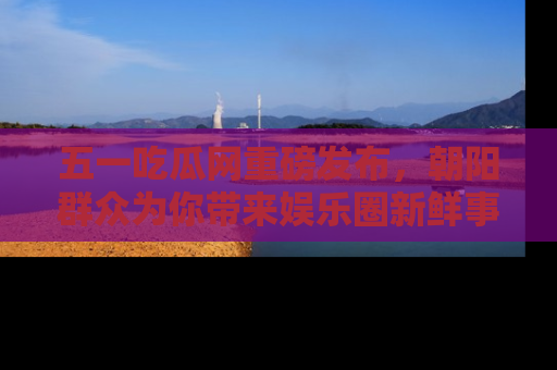 五一吃瓜网重磅发布，朝阳群众为你带来娱乐圈新鲜事！