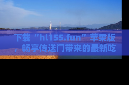 下载“hl155.fun”苹果版，畅享传送门带来的最新吃瓜资讯