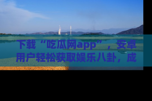 下载“吃瓜网app”，安卓用户轻松获取娱乐八卦，成为身边的知情达人！