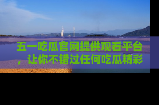 五一吃瓜官网提供观看平台，让你不错过任何吃瓜精彩瞬间