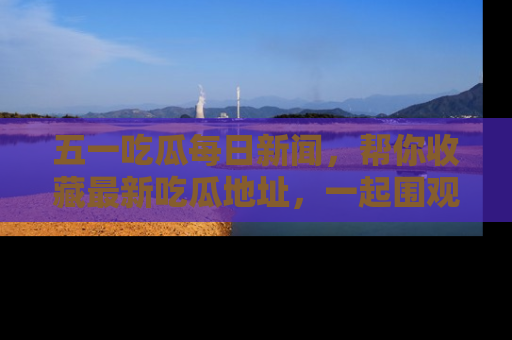 五一吃瓜每日新闻，帮你收藏最新吃瓜地址，一起围观吧！