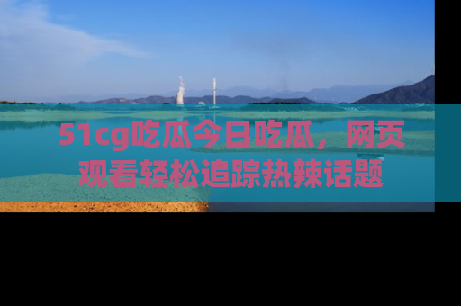 51cg吃瓜今日吃瓜，网页观看轻松追踪热辣话题