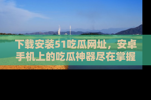 下载安装51吃瓜网址，安卓手机上的吃瓜神器尽在掌握
