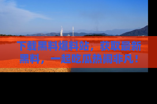 下载黑料爆料站，获取最新黑料，一起吃瓜热闹非凡！