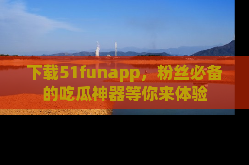 下载51funapp，粉丝必备的吃瓜神器等你来体验