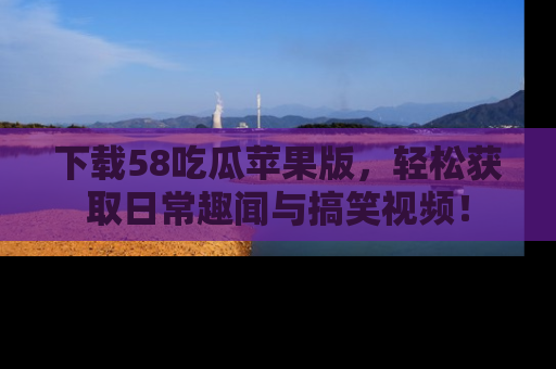 下载58吃瓜苹果版，轻松获取日常趣闻与搞笑视频！