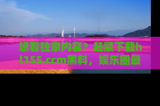 想看独家内容？赶紧下载hl155.ccm黑料，娱乐圈最劲爆的新闻一手掌握！