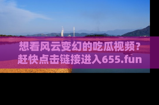 想看风云变幻的吃瓜视频？赶快点击链接进入655.fun吧！