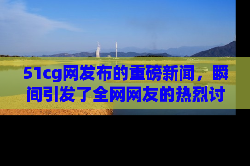 51cg网发布的重磅新闻，瞬间引发了全网网友的热烈讨论！
