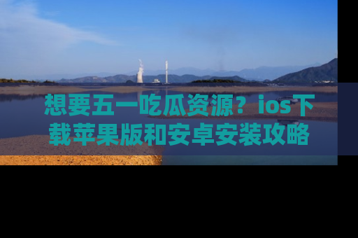 想要五一吃瓜资源？ios下载苹果版和安卓安装攻略
