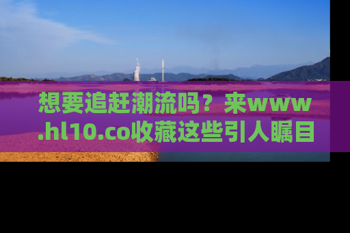 想要追赶潮流吗？来www.hl10.co收藏这些引人瞩目的新闻瞬间吧！