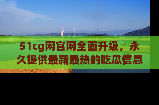 51cg网官网全面升级，永久提供最新最热的吃瓜信息，助你永远走在潮流前端！