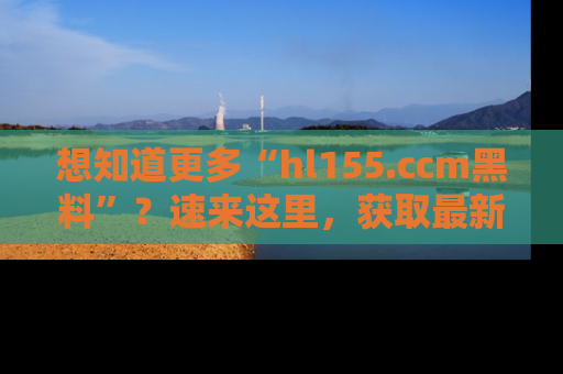 想知道更多“hl155.ccm黑料”？速来这里，获取最新入口和网址，不看可惜哦！