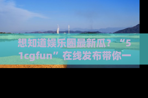 想知道娱乐圈最新瓜?“51cgfun”在线发布带你一探究竟!