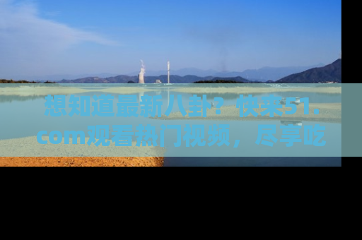 想知道最新八卦?快来51.com观看热门视频,尽享吃瓜乐趣!