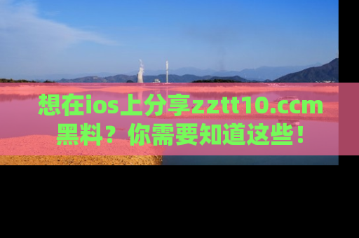 想在ios上分享zztt10.ccm黑料？你需要知道这些！