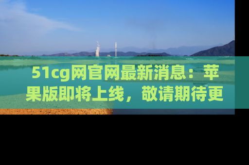 51cg网官网最新消息：苹果版即将上线，敬请期待更多吃瓜内容！