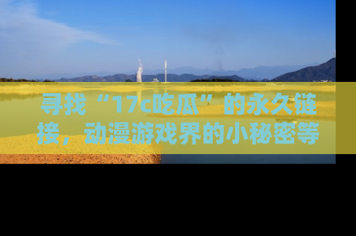 寻找“17c吃瓜”的永久链接,动漫游戏界的小秘密等你来揭秘!