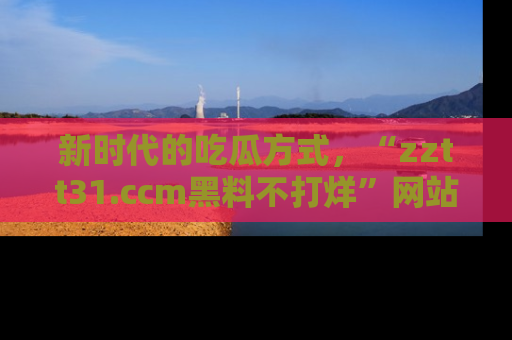 新时代的吃瓜方式,“zztt31.ccm黑料不打烊”网站为iOS用户带来惊喜
