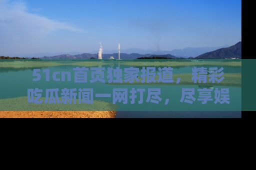 51cn首页独家报道，精彩吃瓜新闻一网打尽，尽享娱乐盛宴