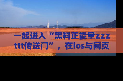一起进入“黑料正能量zzzttt传送门”,在ios与网页中享受热辣资讯的快乐吧!